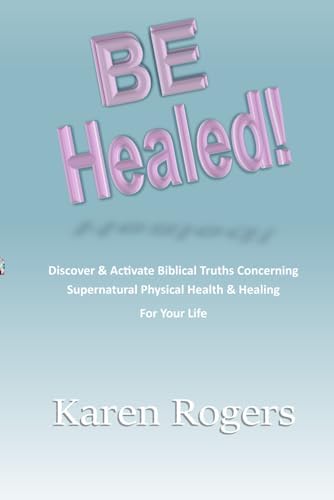 Be Healed!: Discover & Activate Biblical Truths Concerning Supernatural Physical Health & Healing In Your Life by Karen Rogers