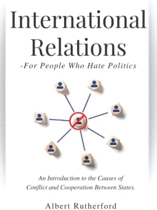 International Relations - For People Who Hate Politics: An Introduction to the Causes of Conflict and Cooperation Between States. by Albert Rutherford
