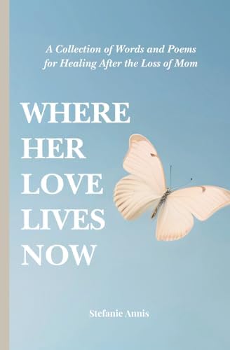 Where Her Love Lives Now: A Collection of Words and Poems for Healing After the Loss of Mom by Stefanie Annis