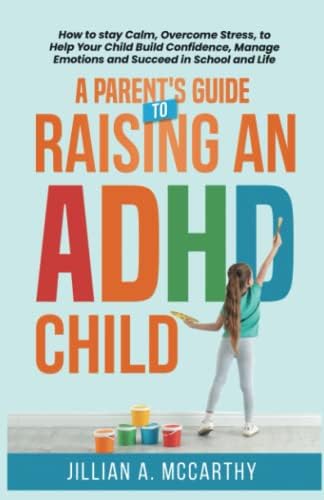 A Parent's Guide to Raising an ADHD Child: How to Stay Calm, Overcome Stress, to Help Your Child Build Confidence, Manage Emotions and Succeed in School and Life by Jillian A. McCarthy