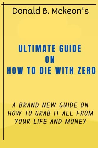 AN ULTIMATE GUIDE ON HOW TO DIE WITH ZERO: A BRAND NEW GUIDE ON HOW TO GRAB IT ALL FROM YOUR LIFE AND MONEY by DONALD B. MCKEON