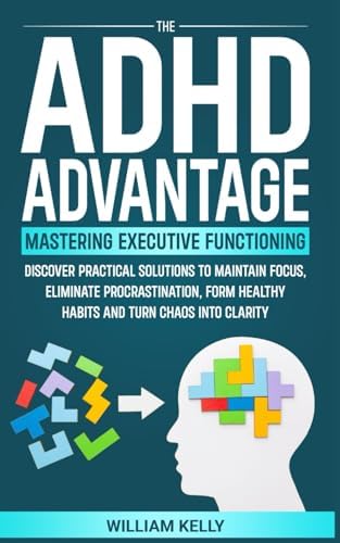 THE ADHD ADVANTAGE MASTERING EXECUTIVE FUNCTIONING: DISCOVER PRACTICAL SOLUTIONS TO MAINTAIN FOCUS, ELIMINATE PROCRASTINATION, FORM HEALTHY HABITS AND TURN CHAOS INTO CLARITY by William Kelly