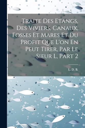 Traite Des Etangs, Des Viviers, Canaux, Fosses Et Mares Et Du Profit Que L'on En Peut Tirer, Par Le Sieur L, Part 2 (French Edition) by L D B