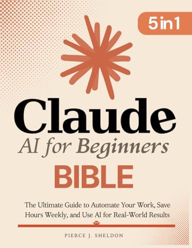 Claude AI for Beginners Bible: [5 in 1] The Ultimate Guide to Automate Your Work, Save Hours Every Week, and Use AI for Real-World Results by Pierce J. Sheldon