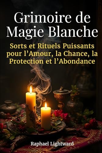 Grimoire de Magie Blanche: Sorts et Rituels Puissants pour l’Amour, la Chance, la Protection et l’Abondance (French Edition) by Raphael Lightward