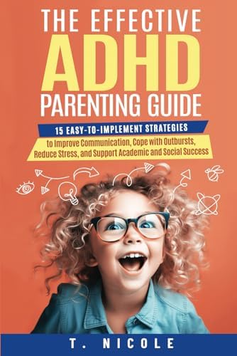 The Effective ADHD Parenting Guide: 15 Easy-to-Implement Strategies to Improve Communication, Cope With Outbursts, Reduce Stress, and Support Academic and Social Success by T Nicole
