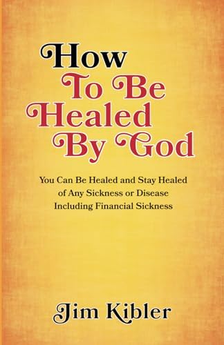 How to Be Healed by God: You Can Be Healed and Stay Healed of Any Sickness or Disease Including Financial Sickness by Jim Kibler