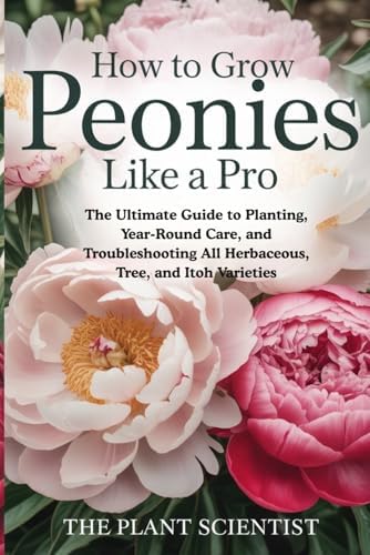 How to Grow Peonies Like a Pro: The Ultimate Guide to Planting, Year-Round Care, and Troubleshooting All Herbaceous, Tree, and Itoh Varieties by The Plant Scientist