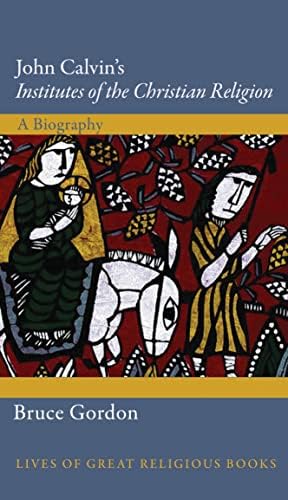 John Calvin's Institutes of the Christian Religion: A Biography (Lives of Great Religious Books) by Bruce Gordon