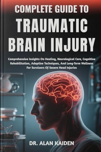 COMPLETE GUIDE TO TRAUMATIC BRAIN INJURY: Comprehensive Insights On Healing, Neurological Care, Cognitive Rehabilitation, Adaptive Techniques, And ... For Survivors Of Severe Head Injuries by DR. ALAN KAIDEN