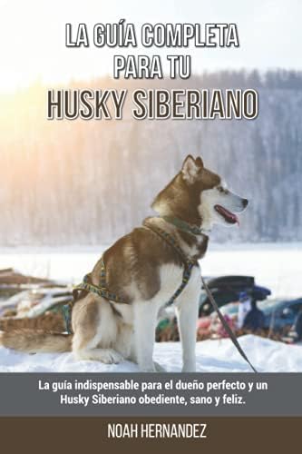 La Guía Completa Para Tu Husky Siberiano: La guía indispensable para el dueño perfecto y un Husky Siberiano obediente, sano y feliz. (Spanish Edition) by Noah Hernandez