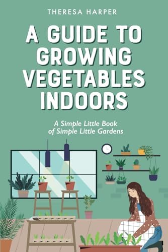 A Guide To Growing Vegetables Indoors: A Simple Little Book of Simple Little Gardens (Indoor Gardening) by Theresa Harper