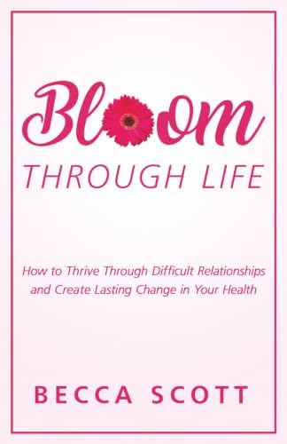 Bloom Through Life®: How to Thrive Through Difficult Relationships and Create Lasting Change in Your Health by Becca Scott