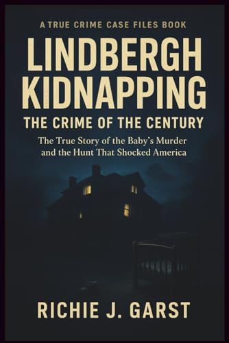 LINDBERGH KIDNAPPING THE CRIME OF THE CENTURY: The True Story of the Baby’s Murder and the Hunt That Shocked America (True Crime Case Files: Real Stories Of Murder, Mystery & Justice) by Richie J. Garst