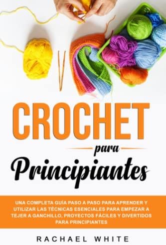 Crochet para Principiantes: Una completa guía paso a paso para aprender y utilizar las técnicas esenciales para empezar a tejer a ganchillo, proyectos ... para principiantes (Spanish Edition) by Rachael White