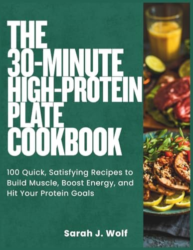 The 30-Minute High-Protein Plate Cookbook: 100 Quick, Satisfying Recipes to Build Muscle, Boost Energy, and Hit Your Protein Goals by Sarah J. Wolf