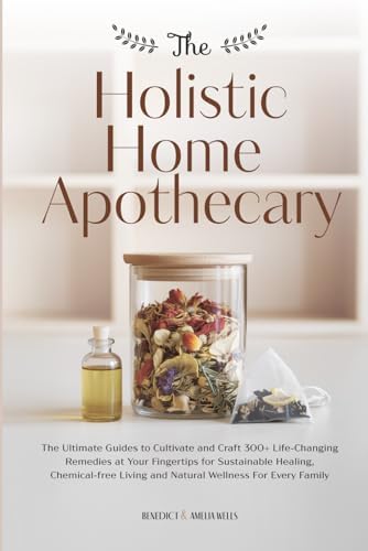 THE HOLISTIC HOME APOTHECARY: The Ultimate Guides to Cultivate and Craft 300+ Life-Changing Remedies at Your Fingertips for Sustainable Healing, ... Living and Natural Wellness For Every Family by Benedict Wells