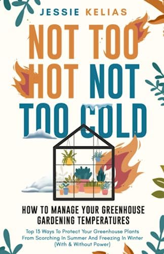Not Too Hot, Not Too Cold: How to Manage Your Greenhouse Gardening Temperatures: Top 13 Ways to Protect Your Greenhouse Plants From Scorching in Summer and Freezing in Winter (With and Without Power) by Jessie Kelias