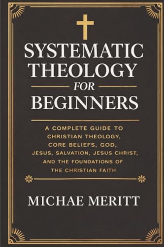 Systematic Theology for Beginners: A Complete Guide to Christian Doctrine, Biblical Theology, Core Beliefs, God, Salvation, Jesus Christ, and the Foundations of the Christian Faith by Michae Meritt