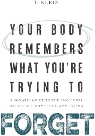 Your Body Remembers What You're Trying to Forget: A Somatic Guide to the Emotional Roots of Physical Symptoms by T. Klein