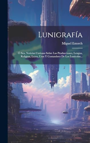 Lunigrafía: Ó Sea, Noticias Curiosas Sobre Las Producciones, Lengua, Religion, Leyes, Usos Y Costumbres De Los Lunícolas... (Spanish Edition) by Miguel Estorch