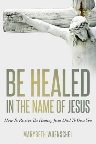 Be Healed in the Name of Jesus: How to Receive the Healing Jesus Died to Give You by Marybeth Wuenschel