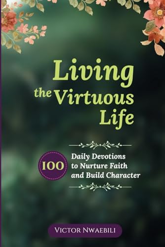 Living the Virtuous Life: 100 Daily Devotions to Nurture Faith and Build Character by Victor Nwaebili