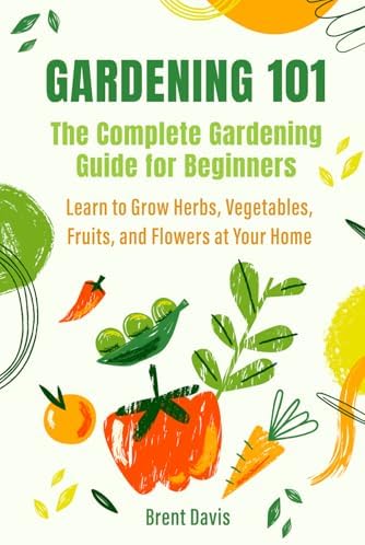 Gardening 101 - The Complete Gardening Guide for Beginners: Learn to Grow Herbs, Vegetables, Fruits, and Flowers at Your Home by Brent Davis