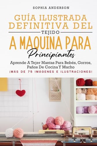 GUÍA ILUSTRADA DEFINITIVA DEL TEJIDO A MÁQUINA PARA PRINCIPIANTES: Aprende A Tejer Mantas Para Bebés, Gorros, Paños De Cocina Y Mucho by Sophia Anderson