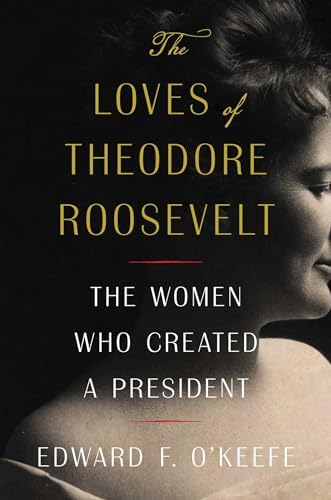 The Loves of Theodore Roosevelt: The Women Who Created a President by Edward F. O'Keefe