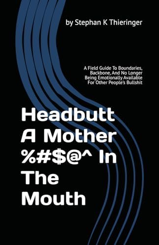Headbutt A Mother %#$@^ In The Mouth: A Field Guide To Boundaries, Backbone, And No Longer Being Emotionally Available For Other People's Bullshit by Stephan K Thieringer