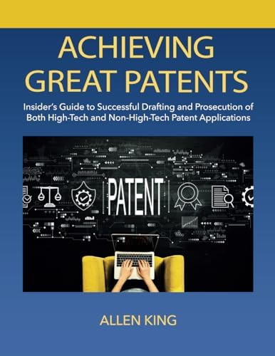 ACHIEVING GREAT PATENTS: Insider's Guide to Successful Drafting and Prosecution of Both High-Tech and Non-High-Tech Patent Applications by Allen King