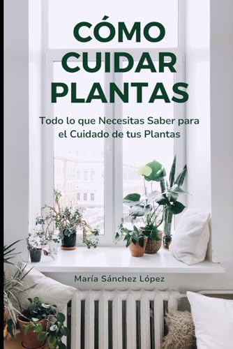 Cómo Cuidar Plantas: Todo lo que Necesitas Saber para el Cuidado de tus Plantas (Spanish Edition) by María Sánchez López