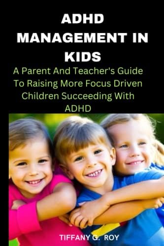 ADHD MANAGEMENT IN KIDS: A Parent And Teacher's Guide To Raising More Focus Driven Children Succeeding With ADHD by TIFFANY G . ROY