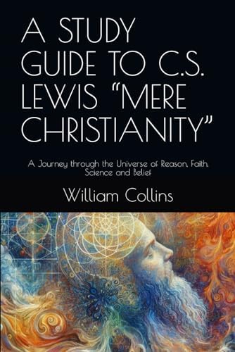 A STUDY GUIDE TO C.S. LEWIS “MERE CHRISTIANITY”: A Journey through the Universe of Reason, Faith, Science and Belief by William W Collins