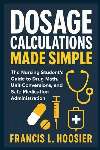 DOSAGE CALCULATIONS MADE SIMPLE: The Nursing Student’s Guide to Drug Math, Unit Conversions, and Safe Medication Administration by Francis L. Hoosier