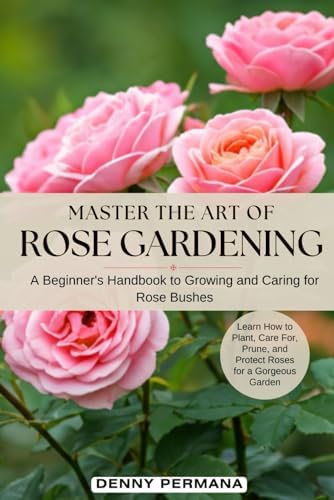 Master the Art of Rose Gardening: A Beginner's Handbook to Growing and Caring for Rose Bushes: Learn How to Plant, Care For, Prune, and Protect Roses for a Gorgeous Garden by Denny Permana