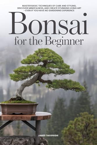 Bonsai for the Beginner: Master Basic Techniques of Care and Styling, Discover Mindfulness, and Create Stunning Living Art - Even If You Have No Gardening Experience by James Takahashi