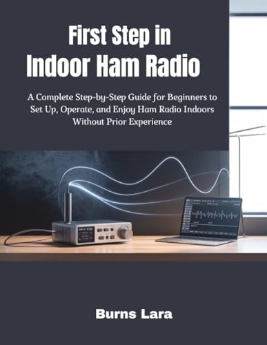 First Step in Indoor Ham Radio: A Complete Step-by-Step Guide for Beginners to Set Up, Operate, and Enjoy Ham Radio Indoors Without Prior Experience by Burns Lara