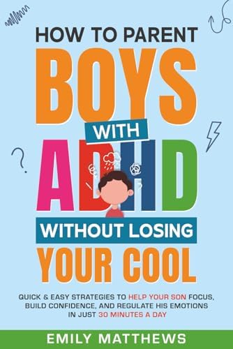How To Parent Boys With ADHD Without Losing Your Cool: Quick & Easy Strategies To Help Your Son Focus, Build Confidence, and Regulate His Emotions in Just 30 Minutes a Day by Emily Matthews