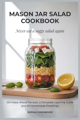 MASON JAR SALAD COOKBOOK - Never Eat a Soggy Salad Again: 100 Make-Ahead Recipes, a Complete Layering Guide, and 20 Homemade Dressings by Sophia Dashwood