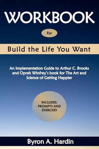 Workbook for Build the Life You Want: An Implementation Guide to Arthur C. Brooks and Oprah Winfrey’s book for The Art and Science of Getting Happier by Byron A. Hardin