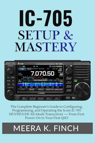 IC-705 Setup & Mastery: The Complete Beginner's Guide to Configuring, Programming, and Operating the Icom IC-705 HF/VHF/UHF All-Mode Transceiver — ... Modern Amateur Radio Mastery Series) by Meera K. Finch