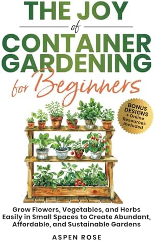 The Joy of Container Gardening for Beginners: Grow flowers, vegetables, and herbs easily in small spaces to create abundant, affordable, and sustainable gardens. by Rose