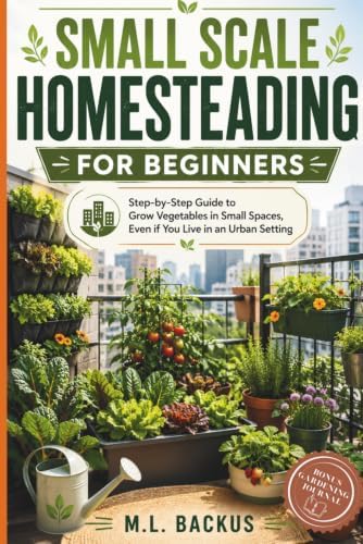 SMALL SCALE HOMESTEADING FOR BEGINNERS: STEP BY STEP GUIDE TO GROW VEGETABLES IN SMALL SPACES, EVEN IF YOU LIVE IN AN URBAN SETTING by M.L. BACKUS