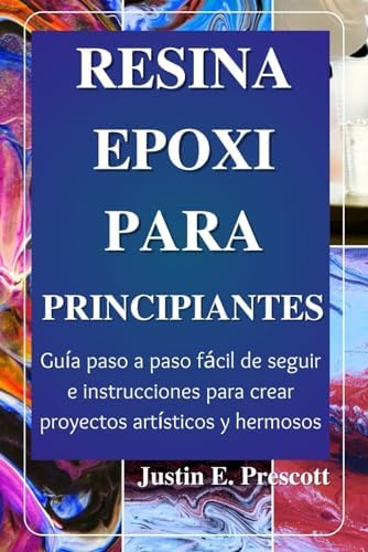 Resina Epoxi Para Principiantes: Guía paso a paso fácil de seguir e instrucciones para crear proyectos artísticos y hermosos (Spanish Edition) by Justin E. Prescott