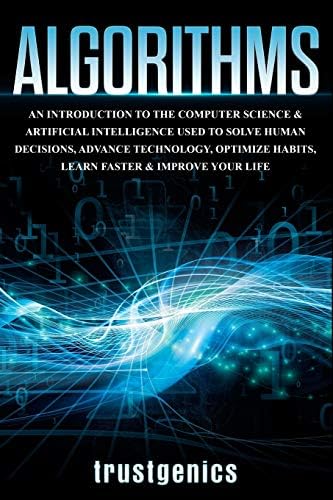 Algorithms: An Introduction to The Computer Science & Artificial Intelligence Used to Solve Human Decisions, Advance Technology, Optimize Habits, Learn Faster & Your Improve Life by Trust Genics