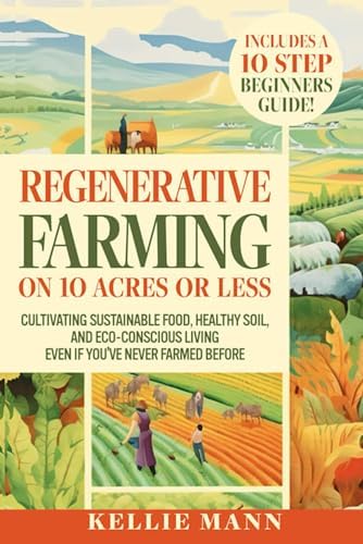 Regenerative Farming On 10 Acres Or Less: Cultivate Sustainable Food, Healthy Soil and Eco-Conscious Living, Even if You’ve Never Farmed Before by Kellie Mann