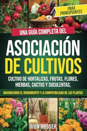 Asociación de cultivos para principiantes: Una guía completa del cultivo de hortalizas, frutas, flores, hierbas, cactus y suculentas, maximizando el ... plantas (Autosostenible) (Spanish Edition) by Dion Rosser