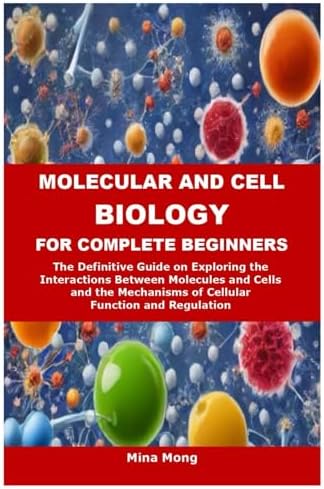 MOLECULAR AND CELL BIOLOGY FOR COMPLETE BEGINNERS: The Definitive Guide on Exploring the Interactions Between Molecules and Cells and the Mechanisms of Cellular Function and Regulation by Mina Mong